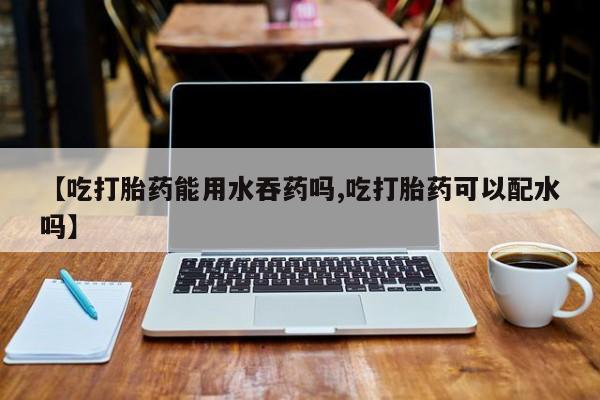 吃什么药可以流产堕胎、【吃打胎药能用水吞药吗,吃打胎药可以配水吗】