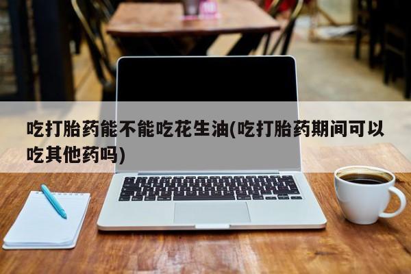 吃什么药可以流产堕胎、吃打胎药能不能吃花生油(吃打胎药期间可以吃其他药吗)
