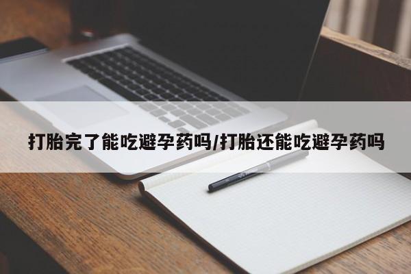 吃什么药可以流产堕胎、打胎完了能吃避孕药吗/打胎还能吃避孕药吗