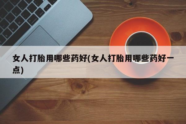 吃什么药可以流产堕胎、女人打胎用哪些药好(女人打胎用哪些药好一点)