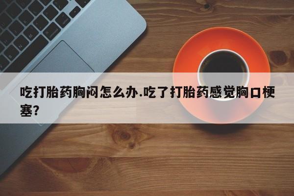 吃什么药可以流产堕胎、吃打胎药胸闷怎么办.吃了打胎药感觉胸口梗塞？