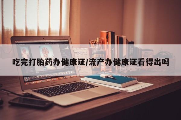 吃什么药可以流产堕胎、吃完打胎药办健康证/流产办健康证看得出吗