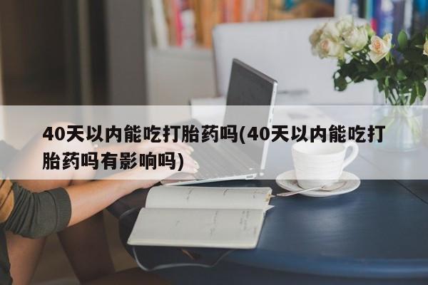 吃什么药可以流产堕胎、40天以内能吃打胎药吗(40天以内能吃打胎药吗有影响吗)