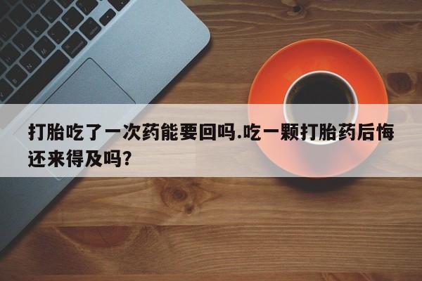 吃什么药可以流产堕胎、打胎吃了一次药能要回吗.吃一颗打胎药后悔还来得及吗？