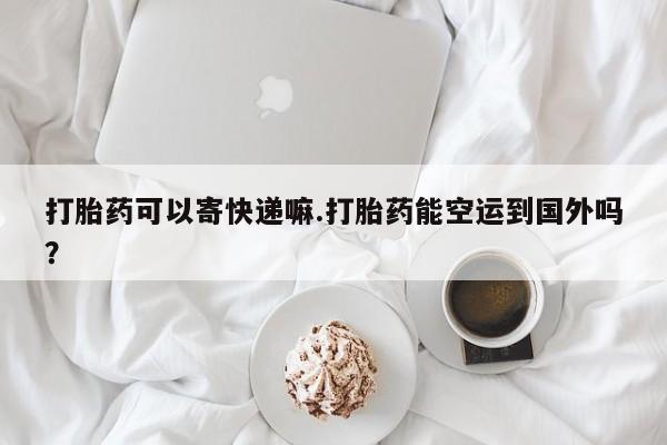 吃什么药可以流产堕胎、打胎药可以寄快递嘛.打胎药能空运到国外吗？