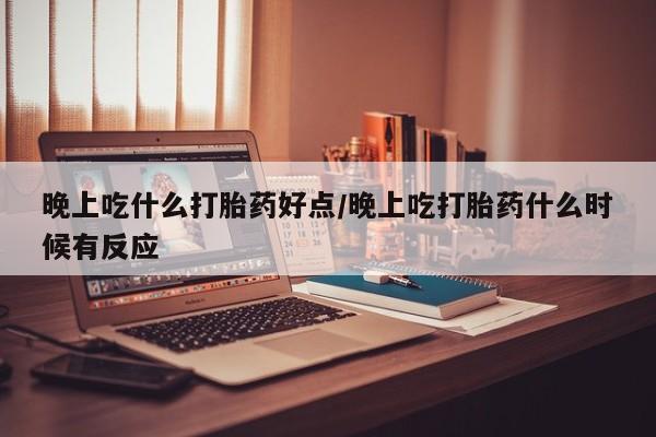 吃什么药可以流产堕胎、晚上吃什么打胎药好点/晚上吃打胎药什么时候有反应