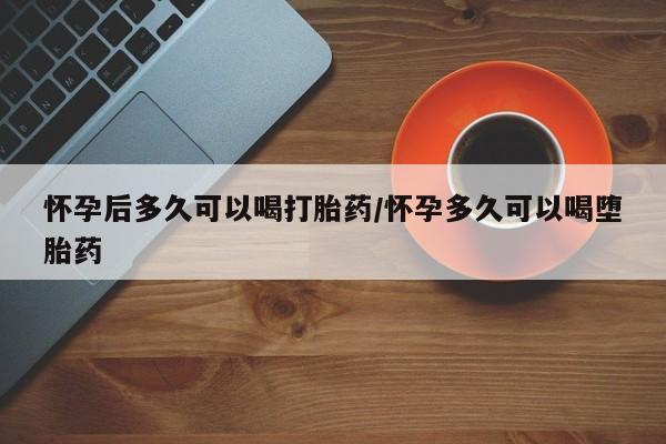 吃什么药可以流产堕胎、怀孕后多久可以喝打胎药/怀孕多久可以喝堕胎药