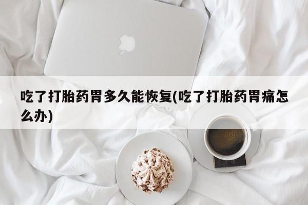 吃什么药可以流产堕胎、吃了打胎药胃多久能恢复(吃了打胎药胃痛怎么办)