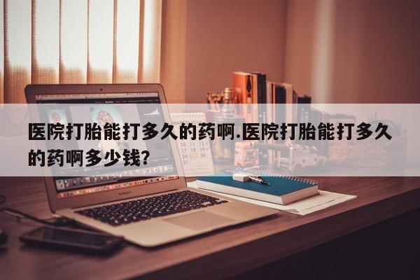 吃什么药可以流产堕胎、医院打胎能打多久的药啊.医院打胎能打多久的药啊多少钱？
