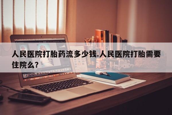 吃什么药可以流产堕胎、人民医院打胎药流多少钱.人民医院打胎需要住院么？