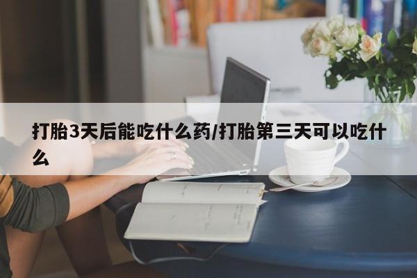吃什么药可以流产堕胎、打胎3天后能吃什么药/打胎第三天可以吃什么