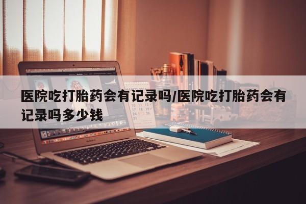 吃什么药可以流产堕胎、医院吃打胎药会有记录吗/医院吃打胎药会有记录吗多少钱