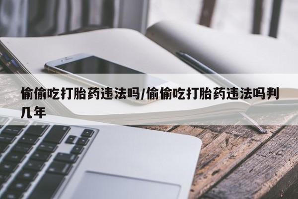吃什么药可以流产堕胎、偷偷吃打胎药违法吗/偷偷吃打胎药违法吗判几年