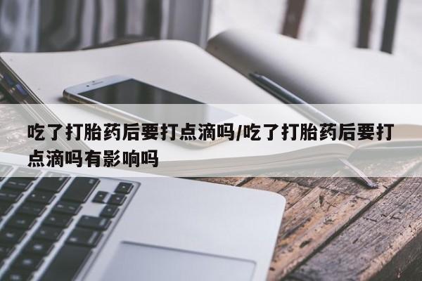 吃什么药可以流产堕胎、吃了打胎药后要打点滴吗/吃了打胎药后要打点滴吗有影响吗