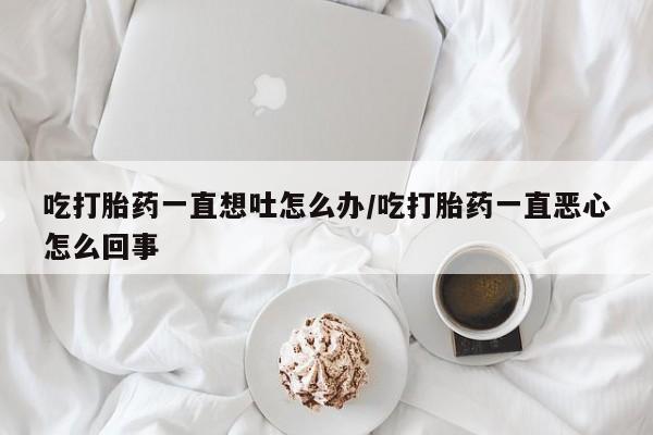 吃什么药可以流产堕胎、吃打胎药一直想吐怎么办/吃打胎药一直恶心怎么回事