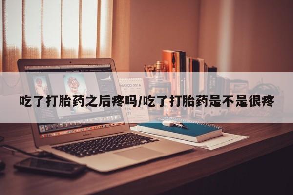吃什么药可以流产堕胎、吃了打胎药之后疼吗/吃了打胎药是不是很疼