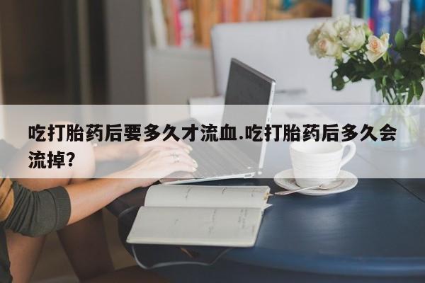 吃什么药可以流产堕胎、吃打胎药后要多久才流血.吃打胎药后多久会流掉？