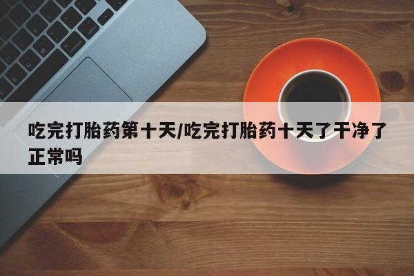 吃什么药可以流产堕胎、吃完打胎药第十天/吃完打胎药十天了干净了正常吗
