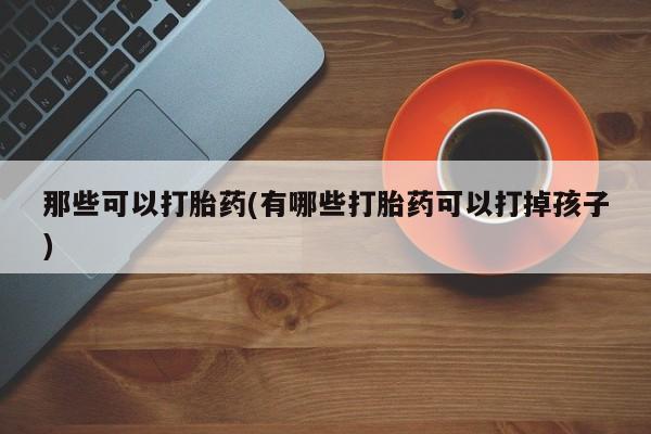 吃什么药可以流产堕胎、那些可以打胎药(有哪些打胎药可以打掉孩子)