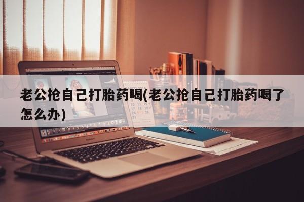 吃什么药可以流产堕胎、老公抢自己打胎药喝(老公抢自己打胎药喝了怎么办)