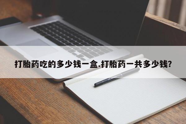 吃什么药可以流产堕胎、打胎药吃的多少钱一盒.打胎药一共多少钱？