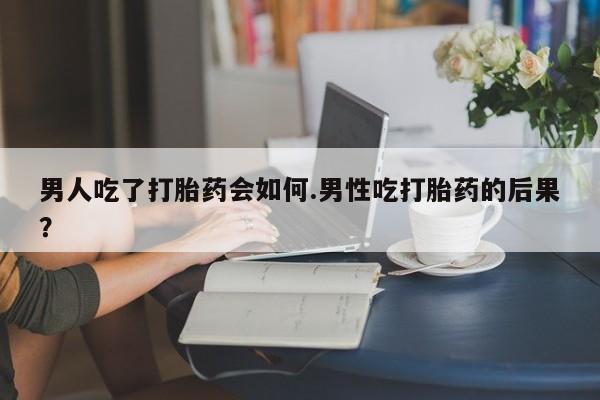 吃什么药可以流产堕胎、男人吃了打胎药会如何.男性吃打胎药的后果？