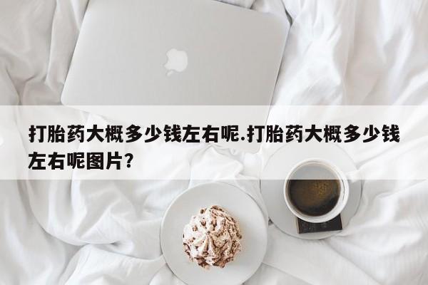 吃什么药可以流产堕胎、打胎药大概多少钱左右呢.打胎药大概多少钱左右呢图片？