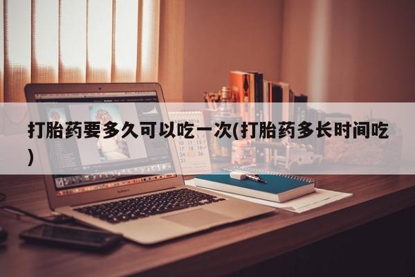 吃什么药可以流产堕胎、打胎药要多久可以吃一次(打胎药多长时间吃)