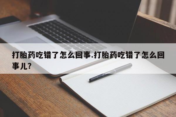 吃什么药可以流产堕胎、打胎药吃错了怎么回事.打胎药吃错了怎么回事儿？