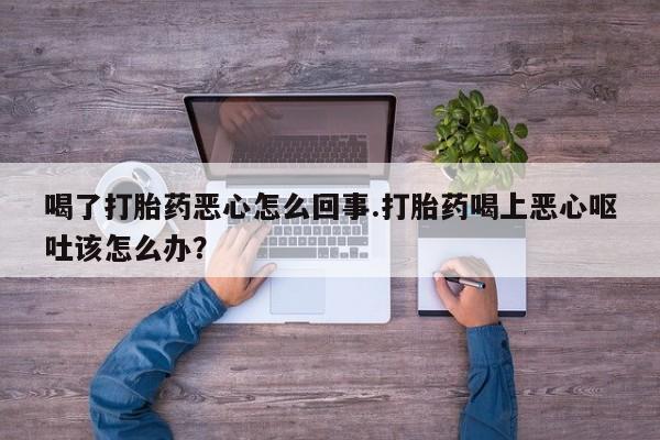 吃什么药可以流产堕胎、喝了打胎药恶心怎么回事.打胎药喝上恶心呕吐该怎么办？