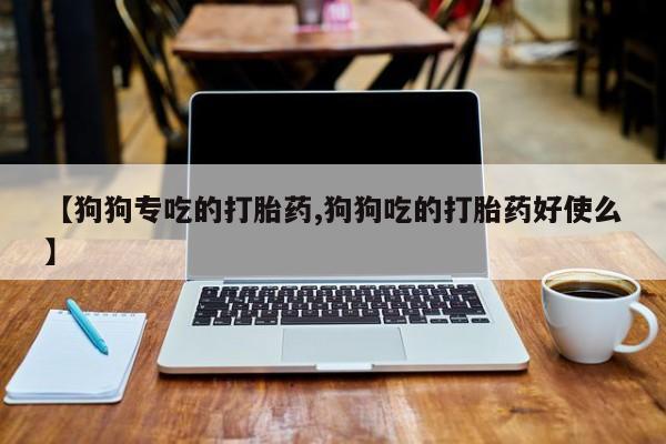 吃什么药可以流产堕胎、【狗狗专吃的打胎药,狗狗吃的打胎药好使么】