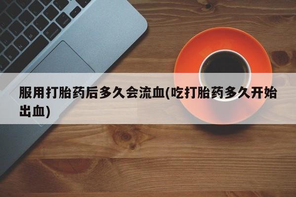 吃什么药可以流产堕胎、服用打胎药后多久会流血(吃打胎药多久开始出血)