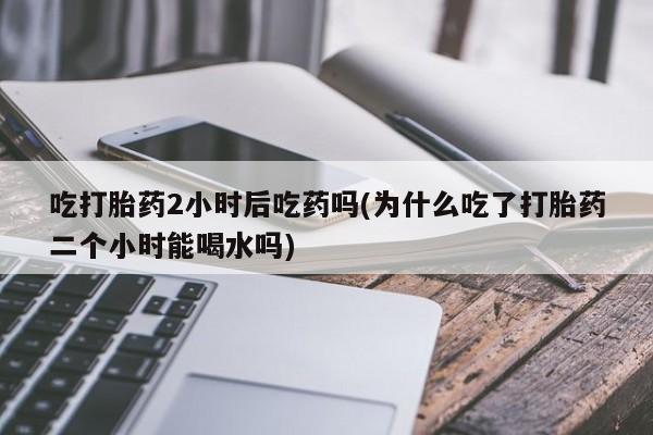 吃什么药可以流产堕胎、吃打胎药2小时后吃药吗(为什么吃了打胎药二个小时能喝水吗)