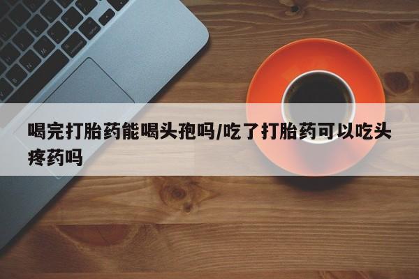吃什么药可以流产堕胎、喝完打胎药能喝头孢吗/吃了打胎药可以吃头疼药吗