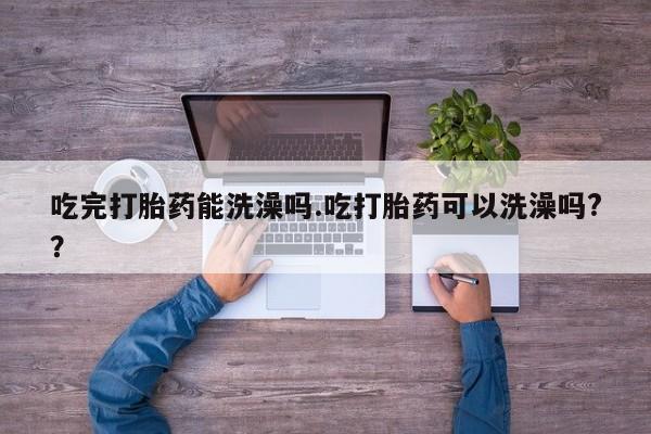 吃什么药可以流产堕胎、吃完打胎药能洗澡吗.吃打胎药可以洗澡吗?？