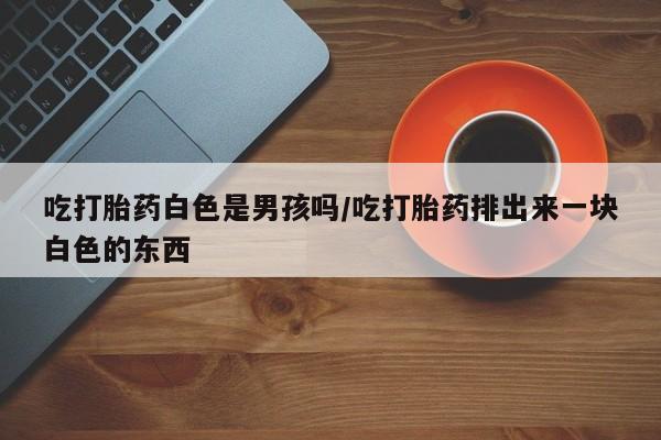 吃什么药可以流产堕胎、吃打胎药白色是男孩吗/吃打胎药排出来一块白色的东西