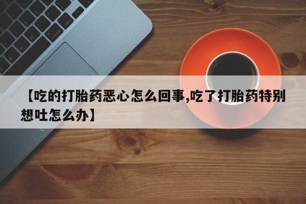 吃什么药可以流产堕胎、【吃的打胎药恶心怎么回事,吃了打胎药特别想吐怎么办】