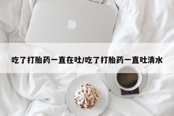 吃什么药可以流产堕胎、吃了打胎药一直在吐/吃了打胎药一直吐清水