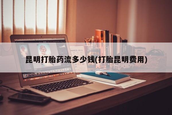 吃什么药可以流产堕胎、昆明打胎药流多少钱(打胎昆明费用)