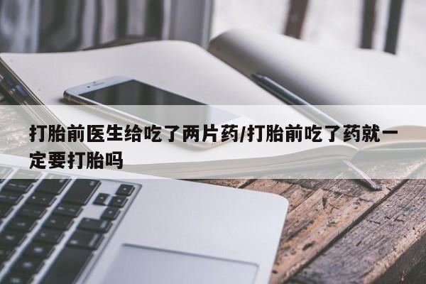 吃什么药可以流产堕胎、打胎前医生给吃了两片药/打胎前吃了药就一定要打胎吗