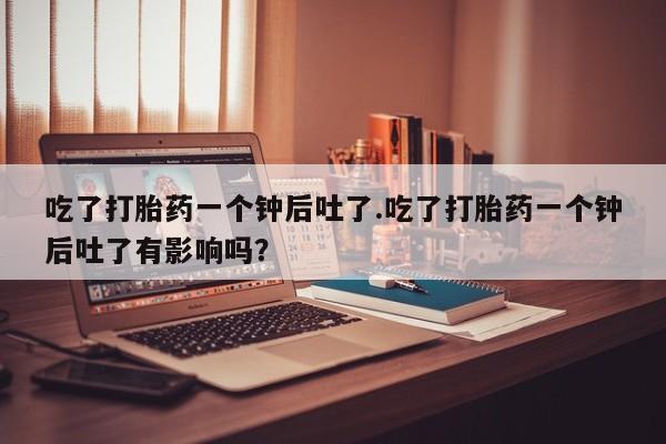 吃什么药可以流产堕胎、吃了打胎药一个钟后吐了.吃了打胎药一个钟后吐了有影响吗？