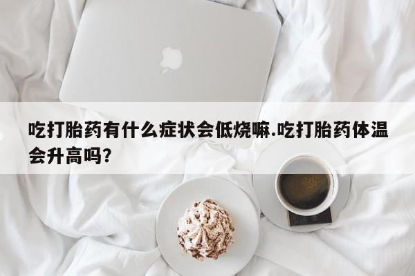 吃什么药可以流产堕胎、吃打胎药有什么症状会低烧嘛.吃打胎药体温会升高吗？