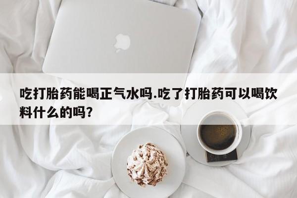 吃什么药可以流产堕胎、吃打胎药能喝正气水吗.吃了打胎药可以喝饮料什么的吗？