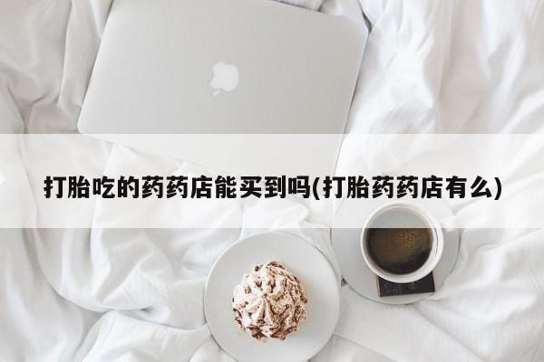 吃什么药可以流产堕胎、打胎吃的药药店能买到吗(打胎药药店有么)