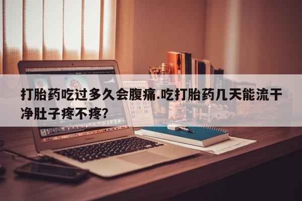 吃什么药可以流产堕胎、打胎药吃过多久会腹痛.吃打胎药几天能流干净肚子疼不疼？