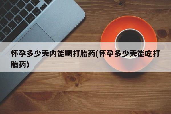 吃什么药可以流产堕胎、怀孕多少天内能喝打胎药(怀孕多少天能吃打胎药)