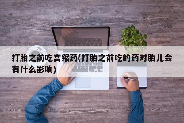 吃什么药可以流产堕胎、打胎之前吃宫缩药(打胎之前吃的药对胎儿会有什么影响)