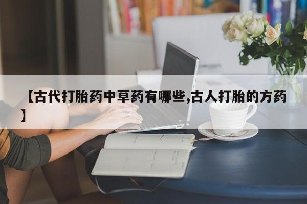 吃什么药可以流产堕胎、【古代打胎药中草药有哪些,古人打胎的方药】