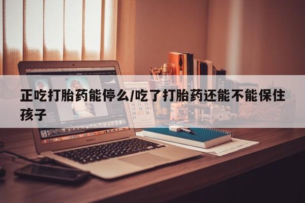 吃什么药可以流产堕胎、正吃打胎药能停么/吃了打胎药还能不能保住孩子
