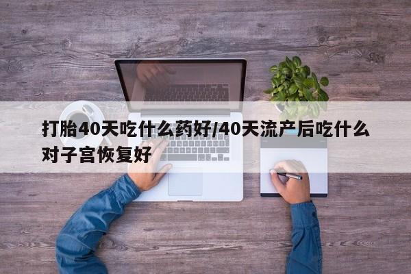 吃什么药可以流产堕胎、打胎40天吃什么药好/40天流产后吃什么对子宫恢复好
